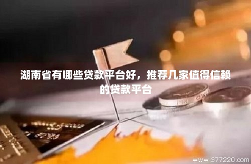 湖南省有哪些贷款平台好，推荐几家值得信赖的贷款平台